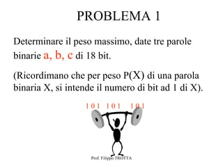 PROBLEMA 1
Determinare il peso massimo, date tre parole
binarie a, b, c di 18 bit.

(Ricordimano che per peso P(X) di una parola
binaria X, si intende il numero di bit ad 1 di X).
                   101 101             101




                    Prof. Filippo TROTTA
 