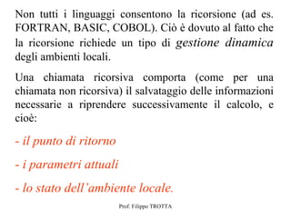 Non tutti i linguaggi consentono la ricorsione (ad es.
FORTRAN, BASIC, COBOL). Ciò è dovuto al fatto che
la ricorsione richiede un tipo di gestione dinamica
degli ambienti locali.
Una chiamata ricorsiva comporta (come per una
chiamata non ricorsiva) il salvataggio delle informazioni
necessarie a riprendere successivamente il calcolo, e
cioè:

- il punto di ritorno
- i parametri attuali
- lo stato dell’ambiente locale.
                        Prof. Filippo TROTTA
 