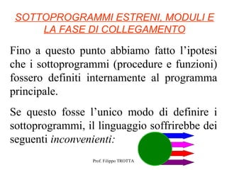 SOTTOPROGRAMMI ESTRENI, MODULI E
     LA FASE DI COLLEGAMENTO

Fino a questo punto abbiamo fatto l’ipotesi
che i sottoprogrammi (procedure e funzioni)
fossero definiti internamente al programma
principale.
Se questo fosse l’unico modo di definire i
sottoprogrammi, il linguaggio soffrirebbe dei
seguenti inconvenienti:
                  Prof. Filippo TROTTA
 