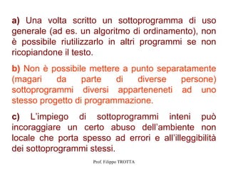 a) Una volta scritto un sottoprogramma di uso
generale (ad es. un algoritmo di ordinamento), non
è possibile riutilizzarlo in altri programmi se non
ricopiandone il testo.
b) Non è possibile mettere a punto separatamente
(magari    da     parte   di  diverse   persone)
sottoprogrammi diversi apparteneneti ad uno
stesso progetto di programmazione.
c) L’impiego di sottoprogrammi inteni può
incoraggiare un certo abuso dell’ambiente non
locale che porta spesso ad errori e all’illeggibilità
dei sottoprogrammi stessi.
                     Prof. Filippo TROTTA
 