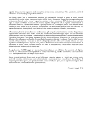 capacità	
   di	
   rapportarsi	
   ai	
   ragazzi	
   in	
   modo	
   costruttivo	
   ed	
   in	
   coerenza	
   con	
   i	
   valori	
   del	
   Patto	
   Associativo,	
   ambito	
   di	
  
valutazione	
  riservato	
  ad	
  ogni	
  singola	
  Comunità	
  Capi.	
  
	
  
Allo	
   stesso	
   modo,	
   non	
   ci	
   riconosciamo	
   neppure	
   nell’affermazione	
   secondo	
   la	
   quale,	
   a	
   priori,	
   sarebbe	
  
sconsigliabile	
  il	
  coming	
  out	
  del	
  capo	
  omosessuale,	
  poiché,	
  al	
  pari	
  di	
  qualsiasi	
  altra	
  scelta	
  di	
  vita	
  giuridicamente	
  
lecita,	
  non	
  vediamo	
  il	
  motivo	
  per	
  cui	
  i	
  ragazzi	
  non	
  possano	
  venire	
  a	
  conoscenza	
  dell’orientamento	
  sessuale	
  del	
  
capo,	
   ed	
   i	
   capi	
   dovrebbero	
   nascondere	
   un	
   qualsiasi	
   aspetto	
   della	
   propria	
   vita	
   ai	
   ragazzi,	
   contravvenendo	
   al	
  
principio	
  di	
  lealtà	
  che	
  caratterizza	
  il	
  rapporto	
  capo-­‐ragazzo.	
  Più	
  che	
  il	
  coming	
  out,	
  vanno	
  allora	
  a	
  nostro	
  avviso	
  
condannate	
   tutte	
   quelle	
   forme	
   di	
   eccessivo	
   protagonismo	
   o	
   di	
   autoreferenzialità	
   del	
   capo,	
   che,	
   offrendo	
   una	
  
spettacolarizzazione	
  di	
  aspetti	
  della	
  propria	
  vita	
  privata,	
  	
  minano	
  la	
  relazione	
  educativa	
  capo-­‐ragazzo.	
  
	
  
L’Associazione,	
   forse	
   in	
   preda	
   allo	
   stesso	
   perbenismo	
   e	
   agli	
   scrupoli	
   del	
   politicamente	
   corretto	
   che	
   purtroppo	
  
rappresentano	
   una	
   deriva	
   della	
   nostra	
   società,	
   ha	
   assunto	
   una	
   posizione	
   troppo	
   tiepida	
   nel	
   suo	
   comunicato	
  
stampa	
   affidato	
   al	
   sito	
   istituzionale,	
   e	
   siamo	
   addolorati	
   che	
   a	
   tutt’oggi	
   non	
   abbia	
   invece	
   condannato	
   fermamente	
  
l’immagine	
  distorta	
  che	
  l’articolo	
  del	
  4	
  maggio	
  offre	
  del	
  nostro	
  movimento,	
  dei	
  principi	
  che	
  lo	
  caratterizzano	
  e	
  
del	
  nostro	
  fare	
  educazione	
  nell’umiltà.	
  Il	
  nostro	
  Patto	
  Associativo,	
  difatti,	
  ci	
  ricorda	
  che	
  “la	
  diversità	
  di	
  opinioni	
  
presenti	
   nell'Associazione	
   è	
   ricchezza	
   e	
   stimolo	
   all'approfondimento	
   delle	
   nostre	
   analisi;	
   tuttavia	
   non	
   deve	
  
impedirci	
  di	
  prendere	
  posizione	
  in	
  quelle	
  scelte	
  politiche	
  che	
  riteniamo	
  irrinunciabili	
  per	
  la	
  promozione	
  umana”.	
  E,	
  
certamente,	
  in	
  questo	
  caso	
  ci	
  saremmo	
  aspettati	
  una	
  presa	
  di	
  posizione	
  ferma	
  e	
  determinata	
  proprio	
  in	
  favore	
  
della	
  promozione	
  della	
  persona	
  in	
  quanto	
  tale.	
  	
  
	
  
Ci	
  auguriamo	
  che	
  l’AGESCI	
  sappia	
  fare	
  tesoro	
  di	
  quanto	
  accaduto,	
  	
  e	
  non	
  dubitiamo	
  che	
  questo	
  sia	
  solo	
  il	
  primo	
  
passo	
   di	
   una	
   riflessione	
   che	
   coinvolgerà	
   tutte	
   le	
   nostre	
   Comunità	
   Capi,	
   i	
   vertici	
   associativi	
   e	
   l’associazionismo	
  
LGBT	
  nello	
  spirito	
  fraterno	
  che	
  sempre	
  ci	
  caratterizza.	
  
	
  	
  
Questa	
   presa	
   di	
   posizione	
   è	
   necessaria	
   perché	
   né	
   i	
   nostri	
   ragazzi	
   e	
   ragazze,	
   né	
   i	
   nostri	
   capi	
   possono	
   essere	
  
tacciati	
   di	
   omofobia,	
   intolleranza	
   o	
   anche	
   solo	
   di	
   ottusità	
   o	
   mancanza	
   di	
   buon	
   senso.	
   I	
   valori	
   che	
   cerchiamo	
   di	
  
proporre	
   giorno	
   dopo	
   giorno,	
   con	
   gli	
   strumenti	
   del	
   nostro	
   metodo,	
   col	
   gioco,	
   con	
   le	
   esperienze	
   e	
   la	
   gioia	
   dello	
  
stare	
  insieme	
  non	
  vanno	
  certamente	
  in	
  quella	
  direzione.	
  	
  
	
  
                                                                                                                                                                                           	
  
                                                                                                                                                       Firenze,	
  6	
  maggio	
  2012	
  
	
  
	
  
	
  
 