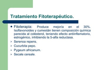 Tratamiento Fitoterapéutico. Fitoterapia:  Produce mejoría en el 30%. Isoflavonoides y cumestán tienen composición química parecida al colesterol, teniendo efecto antiinflamatorio, estrogénico, inhibiendo la 5-alfa reductasa. Serenoa repens. Cucurbita pepo. Pygeum africanum. Secale cereale. 
