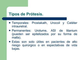 Tipos de Prótesis. Temporales: Prostakath, Urocoil y Catéter intrauretral. Permanentes: Urolume, ASI de titanium (pueden ser epitelizados por su forma de malla). Estas son solo útiles en pacientes de alto riesgo quirúrgico o en espectativas de vida bajas. 