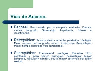Vías de Acceso. Perineal:  Poco usada por la compleja anatomía. Ventaja: menos sangrado. Desventaja: Impotencia, fístulas e incontinencia. Retropúbica:   Entrada directa al lecho prostático. Ventajas: Mejor manejo del sangrado, menos impotencia. Desventajas: Mayor tiempo quirúrgico y de aprendizaje. Suprapúbica:   Transvesical. Ventajas: Resuelve otros problemas y poco tiempo qurúrgico. Desventajas: Mayor sangrado, Requieren sonda y causa mayor estenosis del cuello vesical.  