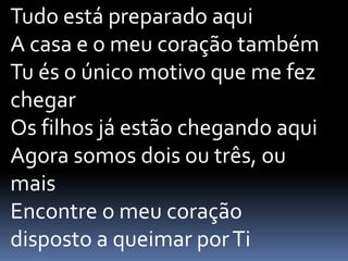 Tudo está preparado aqui
A casa e o meu coração também
Tu és o único motivo que me fez
chegar
Os filhos já estão chegando aqui
Agora somos dois ou três, ou
mais
Encontre o meu coração
disposto a queimar porTi
 