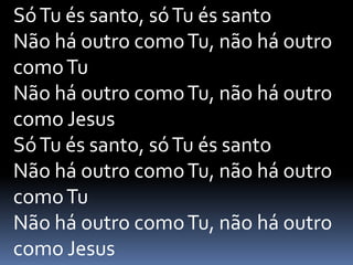 SóTu és santo, sóTu és santo
Não há outro comoTu, não há outro
comoTu
Não há outro comoTu, não há outro
como Jesus
SóTu és santo, sóTu és santo
Não há outro comoTu, não há outro
comoTu
Não há outro comoTu, não há outro
como Jesus
 