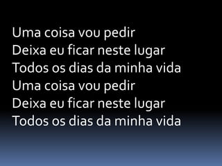 Uma coisa vou pedir
Deixa eu ficar neste lugar
Todos os dias da minha vida
Uma coisa vou pedir
Deixa eu ficar neste lugar
Todos os dias da minha vida
 