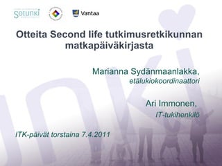 Otteita Second life tutkimusretkikunnan matkapäiväkirjasta Marianna Sydänmaanlakka,  etälukiokoordinaattori Ari Immonen,  IT-tukihenkilö ITK-päivät torstaina 7.4.2011 