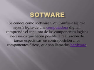 SOTWARE Se conoce como softwareal equipamiento lógico o soporte lógico de una computadora digital; comprende el conjunto de los componentes lógicos necesarios que hacen posible la realización de tareas específicas, en contraposición a los componentes físicos, que son llamados hardware. 