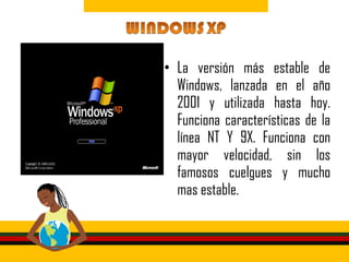 • La versión más estable de
  Windows, lanzada en el año
  2001 y utilizada hasta hoy.
  Funciona características de la
  línea NT Y 9X. Funciona con
  mayor velocidad, sin los
  famosos cuelgues y mucho
  mas estable.
 