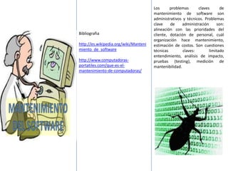 Bibliografia
http://es.wikipedia.org/wiki/Manteni
miento_de_software
http://www.computadoras-
portatiles.com/que-es-el-
mantenimiento-de-computadoras/
Los problemas claves de
mantenimiento de software son
administrativos y técnicos. Problemas
clave de administración son:
alineación con las prioridades del
cliente, dotación de personal, cuál
organización hace mantenimiento,
estimación de costos. Son cuestiones
técnicas claves: limitado
entendimiento, análisis de impacto,
pruebas (testing), medición de
mantenibilidad.
 