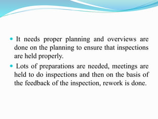  It needs proper planning and overviews are
done on the planning to ensure that inspections
are held properly.
 Lots of preparations are needed, meetings are
held to do inspections and then on the basis of
the feedback of the inspection, rework is done.
 