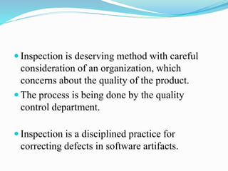  Inspection is deserving method with careful
consideration of an organization, which
concerns about the quality of the product.
 The process is being done by the quality
control department.
 Inspection is a disciplined practice for
correcting defects in software artifacts.
 