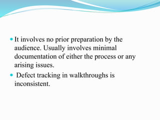  It involves no prior preparation by the
audience. Usually involves minimal
documentation of either the process or any
arising issues.
 Defect tracking in walkthroughs is
inconsistent.
 