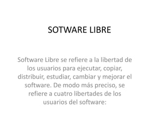 SOTWARE LIBRE
Software Libre se refiere a la libertad de
los usuarios para ejecutar, copiar,
distribuir, estudiar, cambiar y mejorar el
software. De modo más preciso, se
refiere a cuatro libertades de los
usuarios del software:
 