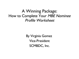A Winning Package: How to Complete Your  MBE Nominee Profile Worksheet By Virginia Gomez  Vice-President SCMBDC, Inc. 