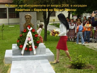 По идея на абитуриентите от випуск 2006 е изграден 
паметник – барелеф на Васил Левски. 
 