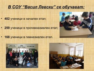 В СОУ “Васил Левски” се обучават: 
• 402 ученици в начален етап; 
• 259 ученици в прогимназиален етап; 
• 168 ученици в гимназиален етап. 
 