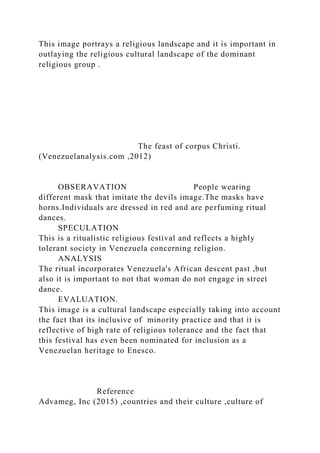 This image portrays a religious landscape and it is important in
outlaying the religious cultural landscape of the dominant
religious group .
The feast of corpus Christi.
(Venezuelanalysis.com ,2012)
OBSERAVATION People wearing
different mask that imitate the devils image.The masks have
horns.Individuals are dressed in red and are perfuming ritual
dances.
SPECULATION
This is a ritualistic religious festival and reflects a highly
tolerant society in Venezuela concerning religion.
ANALYSIS
The ritual incorporates Venezuela's African descent past ,but
also it is important to not that woman do not engage in street
dance.
EVALUATION.
This image is a cultural landscape especially taking into account
the fact that its inclusive of minority practice and that it is
reflective of high rate of religious tolerance and the fact that
this festival has even been nominated for inclusion as a
Venezuelan heritage to Enesco.
Reference
Advameg, Inc (2015) ,countries and their culture ,culture of
 