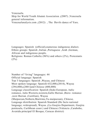 Venezuela.
Ship for World Youth Alumni Association ,(2007) ,Venezuela
general information.
Venezuelanalysis.com ,(2012) , The Devils dance of Yare.
Languages: Spanish (official),numerous indigenous dialect.
Ethnic groups: Spanish ,Italian ,Portuguese ,Arab ,German,
African and indigenous people.
Religions: Roman Catholic (96%) and others (2%), Protestants
(2%)
Number of “living” languages: 44
Official language: Spanish
Top 3 languages: Spanish ,Wayuu, and Chinese
Most spoken language: Spanish 632,000,(2014), Wayuu
(294,000),(2001)and Chinese (400,000)
Language classification: Spanish (Indo-European, italic
romance, italo-Western,western,Gallo Iberian ,Ibero- romance
,west Iberian ,Castilian), Wayuu
(Maipurean,Nothern,Maritime,Ta-maipurean), Chinese.
Language distribution: Spanish Standard (De facto national
language; widespread), Wayuu ,(La Guajira Department, Guajira
peninsula, Caribbean coast.) and Chinese (Valencia ,Carabobo,
Avenida principal El Bosque, Caracas district)
 