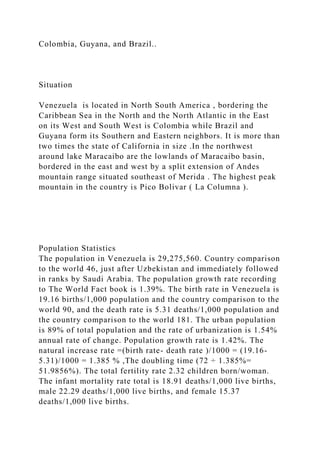 Colombia, Guyana, and Brazil..
Situation
Venezuela is located in North South America , bordering the
Caribbean Sea in the North and the North Atlantic in the East
on its West and South West is Colombia while Brazil and
Guyana form its Southern and Eastern neighbors. It is more than
two times the state of California in size .In the northwest
around lake Maracaibo are the lowlands of Maracaibo basin,
bordered in the east and west by a split extension of Andes
mountain range situated southeast of Merida . The highest peak
mountain in the country is Pico Bolivar ( La Columna ).
Population Statistics
The population in Venezuela is 29,275,560. Country comparison
to the world 46, just after Uzbekistan and immediately followed
in ranks by Saudi Arabia. The population growth rate recording
to The World Fact book is 1.39%. The birth rate in Venezuela is
19.16 births/1,000 population and the country comparison to the
world 90, and the death rate is 5.31 deaths/1,000 population and
the country comparison to the world 181. The urban population
is 89% of total population and the rate of urbanization is 1.54%
annual rate of change. Population growth rate is 1.42%. The
natural increase rate =(birth rate- death rate )/1000 = (19.16-
5.31)/1000 = 1.385 % ,The doubling time (72 ÷ 1.385%=
51.9856%). The total fertility rate 2.32 children born/woman.
The infant mortality rate total is 18.91 deaths/1,000 live births,
male 22.29 deaths/1,000 live births, and female 15.37
deaths/1,000 live births.
 