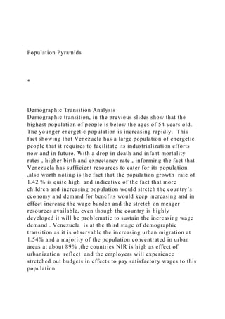 Population Pyramids
*
Demographic Transition Analysis
Demographic transition, in the previous slides show that the
highest population of people is below the ages of 54 years old.
The younger energetic population is increasing rapidly. This
fact showing that Venezuela has a large population of energetic
people that it requires to facilitate its industrialization efforts
now and in future. With a drop in death and infant mortality
rates , higher birth and expectancy rate , informing the fact that
Venezuela has sufficient resources to cater for its population
,also worth noting is the fact that the population growth rate of
1.42 % is quite high and indicative of the fact that more
children and increasing population would stretch the country’s
economy and demand for benefits would keep increasing and in
effect increase the wage burden and the stretch on meager
resources available, even though the country is highly
developed it will be problematic to sustain the increasing wage
demand . Venezuela is at the third stage of demographic
transition as it is observable the increasing urban migration at
1.54% and a majority of the population concentrated in urban
areas at about 89% ,the countries NIR is high as effect of
urbanization reflect and the employers will experience
stretched out budgets in effects to pay satisfactory wages to this
population.
 