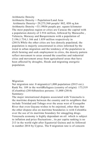Arithmetic Density
Arithmetic Density = Population/Land Area
Arithmetic Density= 29,275,560 people/ 882, 050 sq km
Arithmetic Density =33.19036 people per. square kilometer
The most populous region or cities are Caracas the capital with
a population density of 2.916 million, followed by Maracaibo ,
Valencia, Maracay and Barquisimeto with a population of
2.196,1.734,1.166 and 1.039 million respectively in
(2015).While the other cities are less densely populated, the
population is majorly concentrated in cities informed by the
trend in urban migration and the tendency of the population to
ditch farming and seek employment in cities, the density pattern
reflect movement to areas around the coastline and industrial
cities and movement away from agricultural areas that have
been affected by droughts, floods and migrating energetic
population.
Migration
Net migration rate: 0 migrant(s)/1,000 population (2015 est.).
Rank No. 109 in the worldRefugees (country of origin): 173,519
(Columbia) (2014)Stateless persons: 11,000 (2014)
Summary:
The major international disputes associated with Venezuela is
the maritime dispute between the country and its neighbors that
include Trinidad and Tobago over the areas west of Essequibo
River that even Guyana wishes to be enjoined, other than that
the other dispute also on maritime boundaries is with Colombia
over the use of its maritime boundary for smuggling drugs.
Venezuela economy is highly dependant on oil which is subject
to inflation and price fluctuations , its per capita ranking is no
213 in the world right after Equatorial Guinea and its followed
in number 2014 by Cyprus. The 0 migration rate is of concern
 