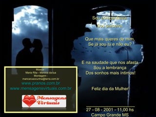 Sou companheira.  Sou parceira.  Que mais queres de mim,  Se já sou tu e não eu?  E na saudade que nos afasta  Sou a lembrança  Dos sonhos mais íntimos! Feliz dia da Mulher! ____________________ 27 - 08 - 2001 - 11,00 hs  Campo Grande MS  Música : Maria Rita - Menina da lua Montagem : [email_address] www.pranos.com.br www.mensagensvirtuais.com.br 