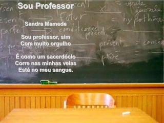 Sou Professor

   Sandra Mamede

 Sou professor, sim
 Com muito orgulho

É como um sacerdócio
Corre nas minhas veias
 Está no meu sangue.
 