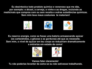 Eu desintoxico todo produto químico e venenoso que me dás, por exemplo: o álcool, a cerveja, o vinho e as drogas, incluindo as medicinais que compras com ou sem receita e outras substâncias químicas. Sem mim teus maus costumes  te matariam! Eu reservo energia, como se fosse uma bateria armazenando açúcar (os carboidratos, a glicose e as gorduras) até que as necessite. Sem mim, o nível de açúcar em teu corpo se reduziriam dramaticamente e entrarias em estado de coma!  Vamos falar claramente!  Tu não poderias levantar da cama se eu não estivesse trabalhando. 