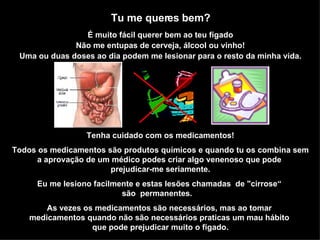 Tu me queres bem? É muito fácil querer bem ao teu fígado Não me entupas de cerveja, álcool ou vinho! Uma ou duas doses ao dia podem me lesionar para o resto da minha vida. Tenha cuidado com os medicamentos! Todos os medicamentos são produtos químicos e quando tu os combina sem a aprovação de um médico podes criar algo venenoso que pode  prejudicar-me seriamente. Eu me lesiono facilmente e estas lesões chamadas  de "cirrose“  são  permanentes.  As vezes os medicamentos são necessários, mas ao tomar  medicamentos quando não são necessários praticas um mau hábito  que pode prejudicar muito o fígado. 