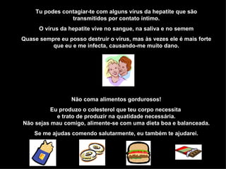 Tu podes contagiar-te com alguns vírus da hepatite que são transmitidos por contato íntimo. O vírus da hepatite vive no sangue, na saliva e no semem Quase sempre eu posso destruir o vírus, mas às vezes ele é mais forte que eu e me infecta, causando-me muito dano. Não coma alimentos gordurosos! Eu produzo o colesterol que teu corpo necessita  e trato de produzir na quatidade necessária. Não sejas mau comigo, alimente-se com uma dieta boa e balanceada. Se me ajudas comendo salutarmente, eu também te ajudarei. 