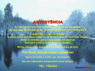 ADVERTÊNCIA Eu não posso, nem vou avisar-te, que estou em um aperto  até que seja demasiado tarde. Também será demasiado tarde para ti. Lembre-se, eu não me queixo.  O único aviso que deves saber é que se me sobrecarregas com drogas, álcool e comidas gordurosas podes me destruir. Este será o único aviso que vais receber. Minha vida e a tua dependem de como cuides de mim. Por favor, escute meus conselhos! Agora já sabes o muito que me importa. Sou teu silencioso companheiro para sempre. TEU  FÍGADO Sempre Okey 