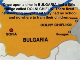 Once upon a time in BULGARIA had a little
village called DOLNI CHIFLIK. There lived
hardworking people. But they had no school
and no where to train their children.
 