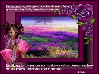 Eu procuro: ajudar quem precisa de mim, falar o
que estou sentindo, agradar as pessoas.

Eu não gosto: de pessoas que manipulam outras pessoas em favor
do seu próprio interesse, e de injustiças.

 