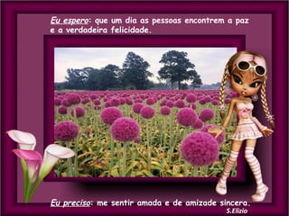 Eu espero: que um dia as pessoas encontrem a paz
e a verdadeira felicidade.

Eu preciso: me sentir amada e de amizade sincera.

 