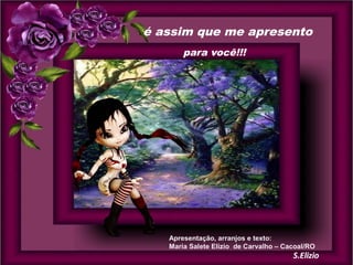 é assim que me apresento
para você!!!

Apresentação, arranjos e texto:
Maria Salete Elizio de Carvalho – Cacoal/RO

 