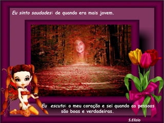 Eu sinto saudades: de quando era mais jovem.

Eu escuto: o meu coração e sei quando as pessoas
são boas e verdadeiras.

 