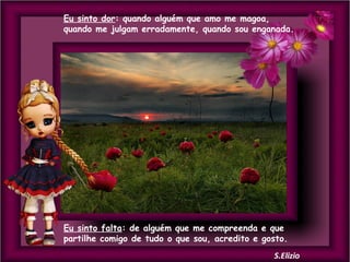 Eu sinto dor: quando alguém que amo me magoa,
quando me julgam erradamente, quando sou enganada.

Eu sinto falta: de alguém que me compreenda e que
partilhe comigo de tudo o que sou, acredito e gosto.

 