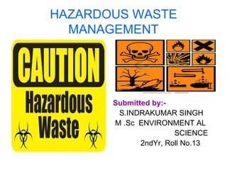 HAZARDOUS WASTE
MANAGEMENT
Submitted by:-
S.INDRAKUMAR SINGH
M .Sc ENVIRONMENT AL
SCIENCE
2ndYr, Roll No.13
 