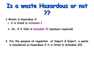 Is a waste Hazardous or notIs a waste Hazardous or not
????
1.Waste is hazardous if
i. it is listed in Schedule I
ii. Or, if it falls in Schedule II (analysis required)
2. For the purpose of regulation of Import & Export, a waste
is considered as hazardous if it is listed in Schedule-III
 