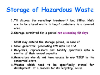 Storage of Hazardous Waste
1.Till disposal for recycling/ treatment/ land filling, HWs
are to be stored onsite in bags/ containers in a covered
area.
2.Storage permitted for a period not exceeding 90 days
– SPCB may extend the storage period, in case of
i. Small generator, generating HW upto 10 TPA
ii. Recyclers, reprocessors and facility operators upto 6
months of their annual capacity
iii.Generators who do not have access to any TSDF in the
concerned State
iv. Wastes which need to be specifically stored for
development of a process for its recycling, reuse.
 