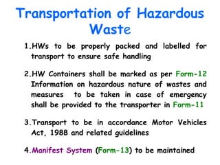 Transportation of Hazardous
Waste
1.HWs to be properly packed and labelled for
transport to ensure safe handling
2.HW Containers shall be marked as per Form-12
Information on hazardous nature of wastes and
measures to be taken in case of emergency
shall be provided to the transporter in Form-11
3.Transport to be in accordance Motor Vehicles
Act, 1988 and related guidelines
4.Manifest System (Form-13) to be maintained
 