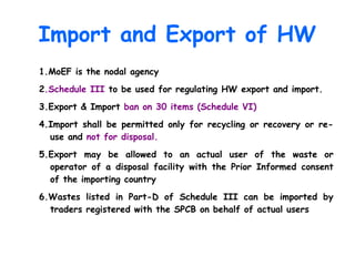 Import and Export of HW
1.MoEF is the nodal agency
2.Schedule III to be used for regulating HW export and import.
3.Export & Import ban on 30 items (Schedule VI)
4.Import shall be permitted only for recycling or recovery or re-
use and not for disposal.
5.Export may be allowed to an actual user of the waste or
operator of a disposal facility with the Prior Informed consent
of the importing country
6.Wastes listed in Part-D of Schedule III can be imported by
traders registered with the SPCB on behalf of actual users
 