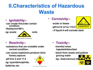 II.Characteristics of Hazardous
Waste
• Ignitability:-
-can create fireunder certain
condition
-flashpoint<60 c⁰
eg:-waste oils,used solvents
• Corrosivity:-
-acids or bases
-pH<or=2 or>or =12.5
- if liquid it will corrode steel
• Reactivity:-
-substance that are unstable under
normal condition.
-can cause exploision,produce toxic
fumes,vapours
-pH b/w 2 and 11.5
eg:-cyanide/sulphide,
batteries etc
• Toxicity:-
-harmful when
ingested/absorbed
-leach from waste and pollute
groung water
eg:- lead,mercury etc
 