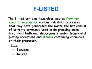 F-LISTED
The f -list contains hazardous wastes from non
specific sources,i.e various industrial processes
that may have generated the waste.the list consist
of solvents commonly used in de greasing,metal
treatment bath and sludge,waste water from metal
plating operations and dioxins containing chemicals
or their precursor.
Eg:-
- Benzene
- toluene
 