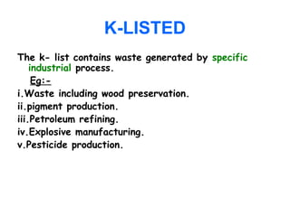 K-LISTED
The k- list contains waste generated by specific
industrial process.
Eg:-
i.Waste including wood preservation.
ii.pigment production.
iii.Petroleum refining.
iv.Explosive manufacturing.
v.Pesticide production.
 