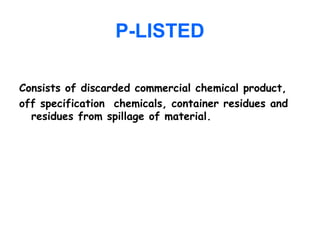 P-LISTED
Consists of discarded commercial chemical product,
off specification chemicals, container residues and
residues from spillage of material.
 