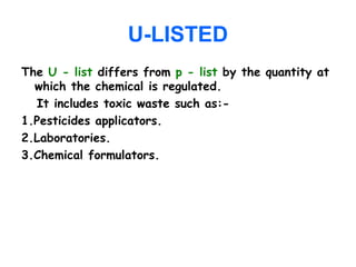 U-LISTED
The U - list differs from p - list by the quantity at
which the chemical is regulated.
It includes toxic waste such as:-
1.Pesticides applicators.
2.Laboratories.
3.Chemical formulators.
 