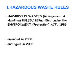 I.HAZARDOUS WASTE RULES
• HAZARDOUS WASTES (Management &
Handling) RULES,1989notified under the
ENVIRONMENT (Protection) ACT, 1986
• amended in 2000
• and again in 2003
 